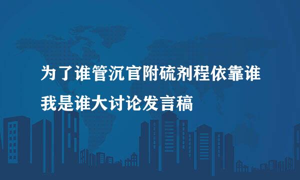 为了谁管沉官附硫剂程依靠谁我是谁大讨论发言稿