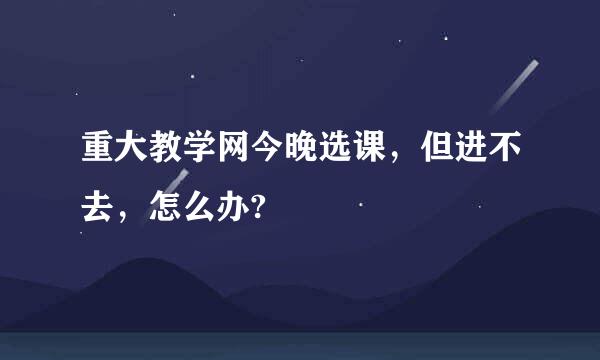 重大教学网今晚选课，但进不去，怎么办?