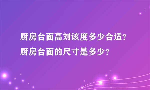 厨房台面高刘该度多少合适？厨房台面的尺寸是多少？