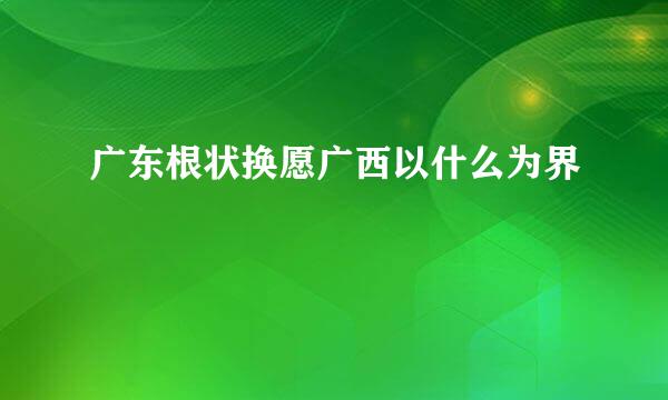 广东根状换愿广西以什么为界