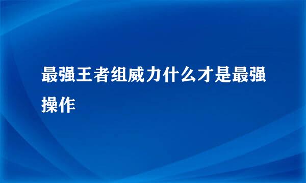 最强王者组威力什么才是最强操作