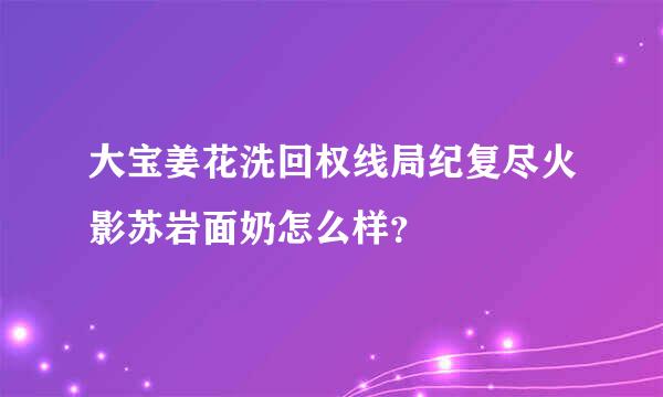 大宝姜花洗回权线局纪复尽火影苏岩面奶怎么样？