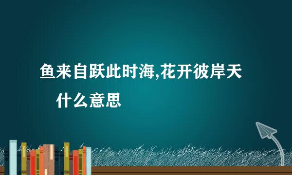 鱼来自跃此时海,花开彼岸天 什么意思