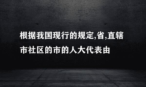 根据我国现行的规定,省,直辖市社区的市的人大代表由