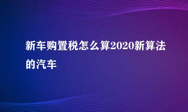 新车购置税怎么算2020新算法的汽车