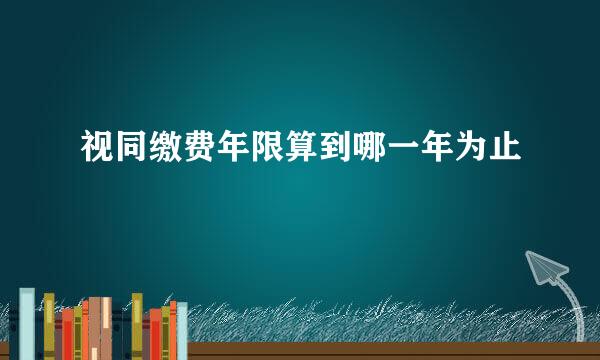 视同缴费年限算到哪一年为止