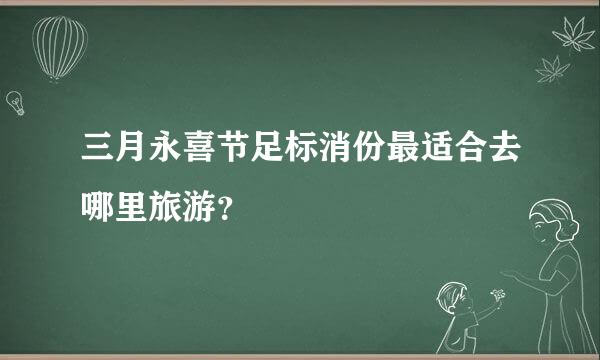 三月永喜节足标消份最适合去哪里旅游？