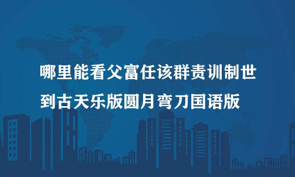 哪里能看父富任该群责训制世到古天乐版圆月弯刀国语版