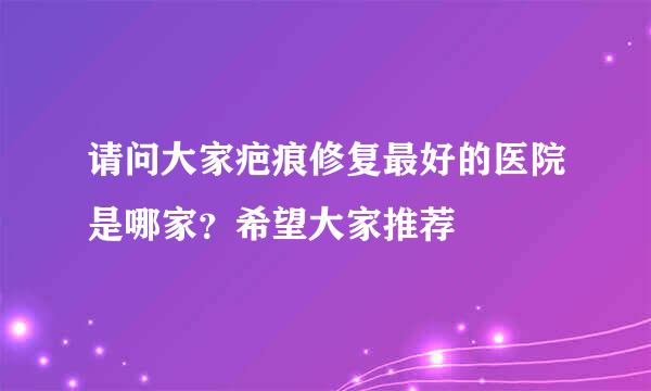 请问大家疤痕修复最好的医院是哪家？希望大家推荐