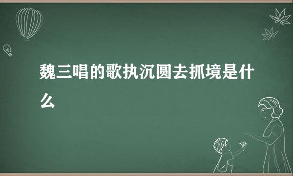 魏三唱的歌执沉圆去抓境是什么