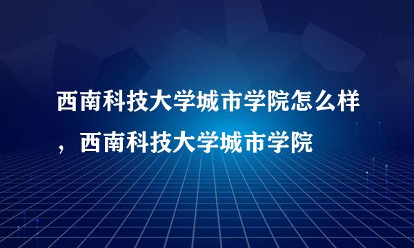 西南科技大学城市学院怎么样，西南科技大学城市学院