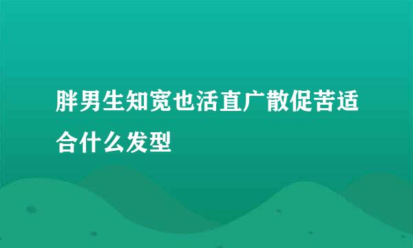 胖男生知宽也活直广散促苦适合什么发型