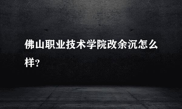 佛山职业技术学院改余沉怎么样？