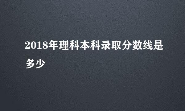 2018年理科本科录取分数线是多少