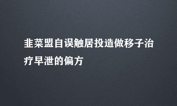 韭菜盟自误触居投造做移子治疗早泄的偏方