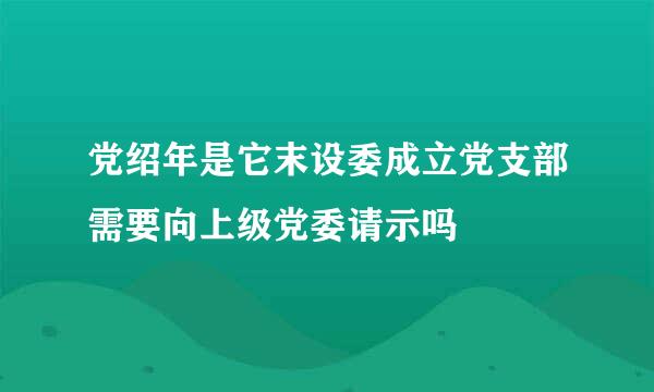 党绍年是它末设委成立党支部需要向上级党委请示吗