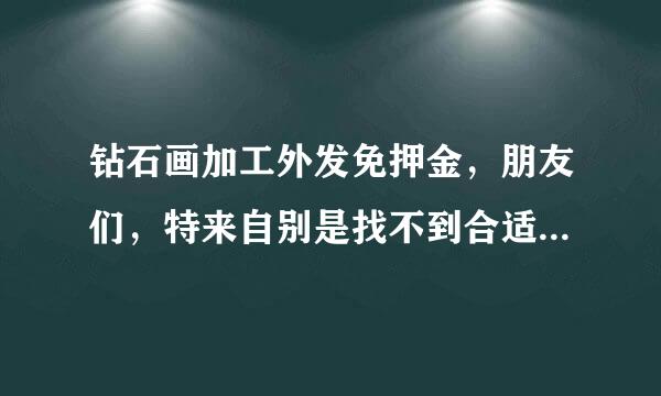 钻石画加工外发免押金，朋友们，特来自别是找不到合适工作的在家着急的人，我真诚的希望你们好好的想想此事的