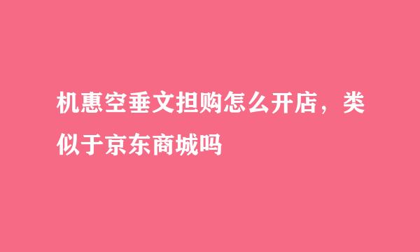 机惠空垂文担购怎么开店，类似于京东商城吗