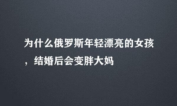 为什么俄罗斯年轻漂亮的女孩，结婚后会变胖大妈