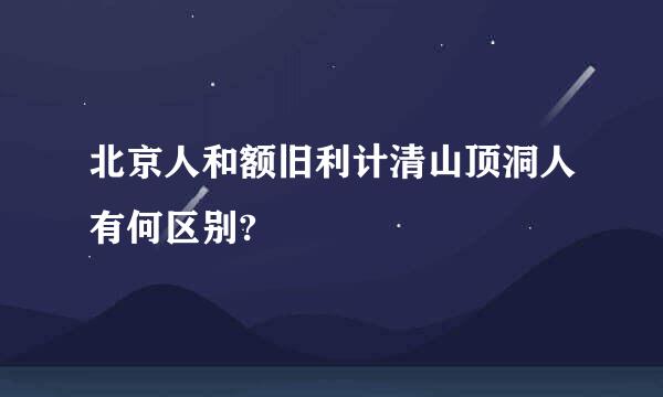 北京人和额旧利计清山顶洞人有何区别?