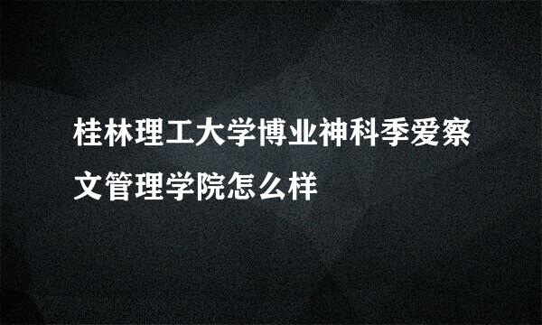 桂林理工大学博业神科季爱察文管理学院怎么样