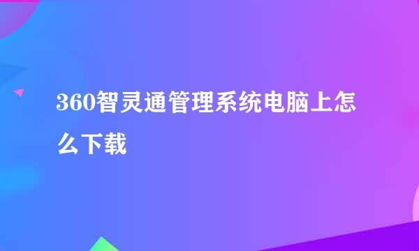 360智灵通管理系统电脑上怎么下载