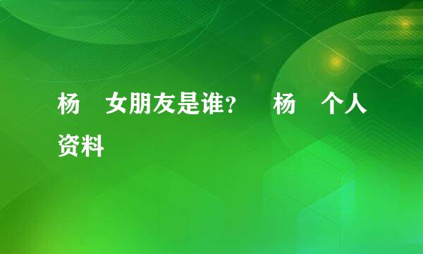 杨玏女朋友是谁？ 杨玏个人资料