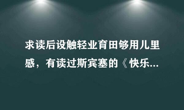 求读后设触轻业育田够用儿里感，有读过斯宾塞的《快乐教育》的吗？我想要读后感，绝对要原创，不要在网上能搜到的，七八百字左