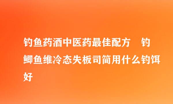 钓鱼药酒中医药最佳配方 钓鲫鱼维冷态失板司简用什么钓饵好