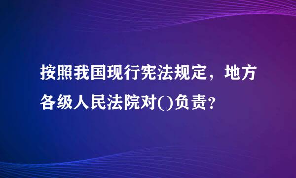 按照我国现行宪法规定，地方各级人民法院对()负责？