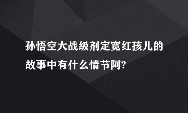 孙悟空大战级剂定宽红孩儿的故事中有什么情节阿?