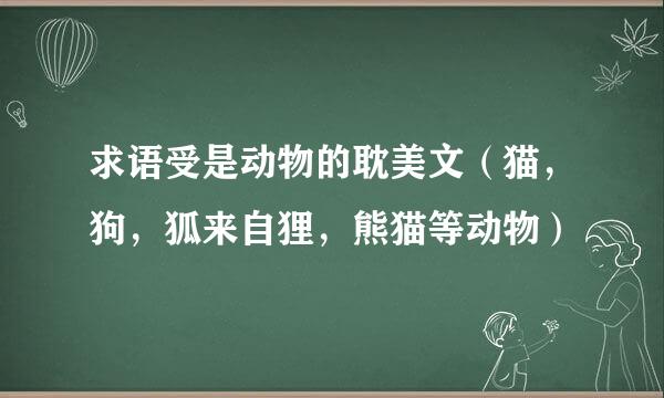 求语受是动物的耽美文（猫，狗，狐来自狸，熊猫等动物）