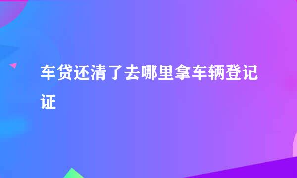 车贷还清了去哪里拿车辆登记证