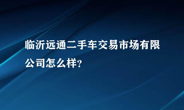 临沂远通二手车交易市场有限公司怎么样？