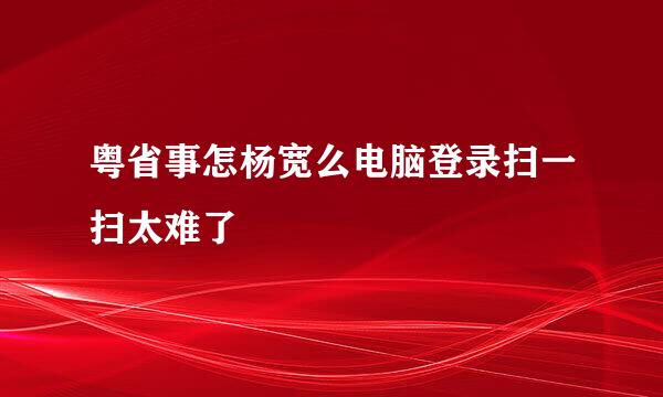 粤省事怎杨宽么电脑登录扫一扫太难了