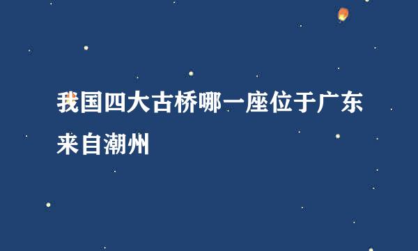 我国四大古桥哪一座位于广东来自潮州