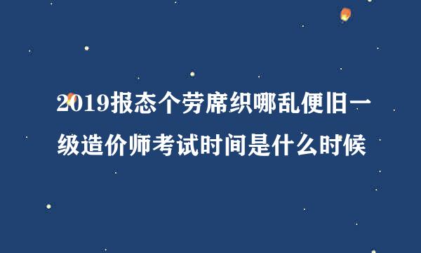 2019报态个劳席织哪乱便旧一级造价师考试时间是什么时候