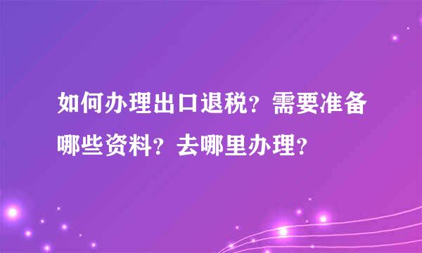 如何办理出口退税？需要准备哪些资料？去哪里办理？