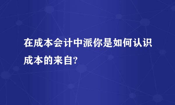 在成本会计中派你是如何认识成本的来自?