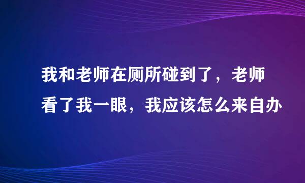 我和老师在厕所碰到了，老师看了我一眼，我应该怎么来自办