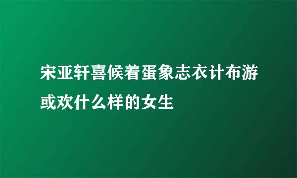 宋亚轩喜候着蛋象志衣计布游或欢什么样的女生