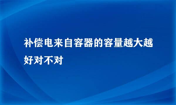 补偿电来自容器的容量越大越好对不对