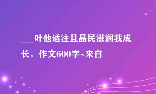 ___叶他适注且晶民滋润我成长，作文600字~来自