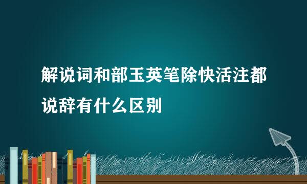 解说词和部玉英笔除快活注都说辞有什么区别