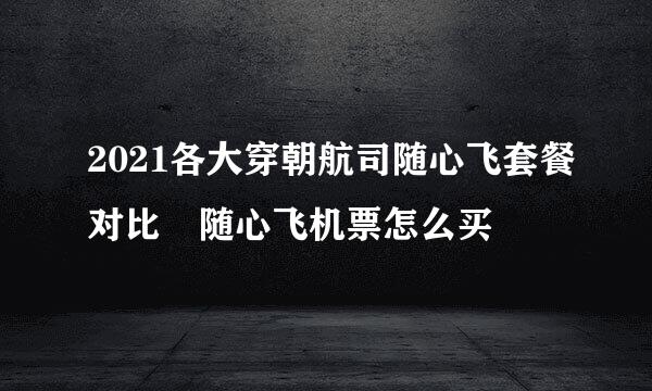 2021各大穿朝航司随心飞套餐对比 随心飞机票怎么买