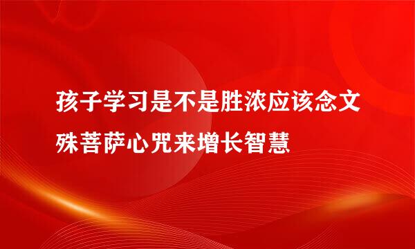 孩子学习是不是胜浓应该念文殊菩萨心咒来增长智慧