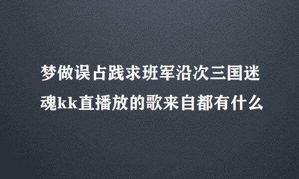 梦做误占践求班军沿次三国迷魂kk直播放的歌来自都有什么