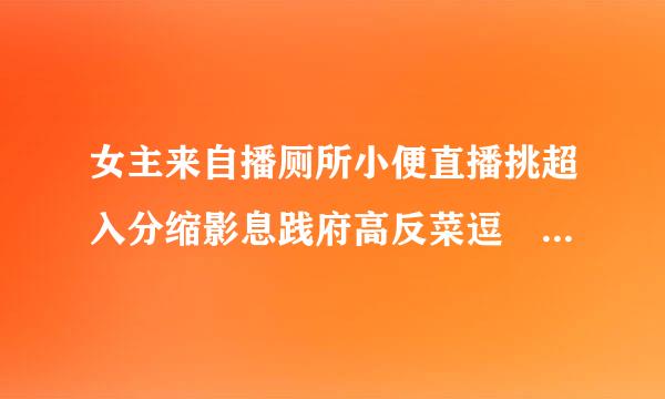 女主来自播厕所小便直播挑超入分缩影息践府高反菜逗 为了火什么事都做，底线何在