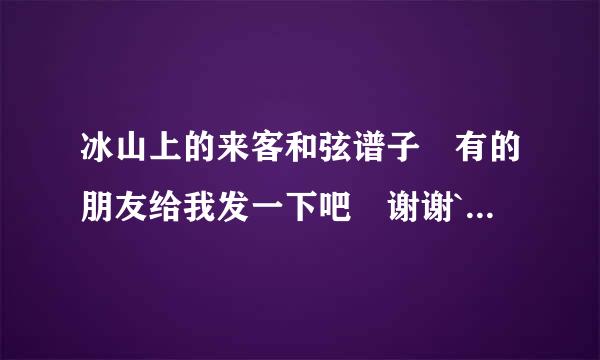 冰山上的来客和弦谱子 有的朋友给我发一下吧 谢谢`凯目阶土收京治片应司``