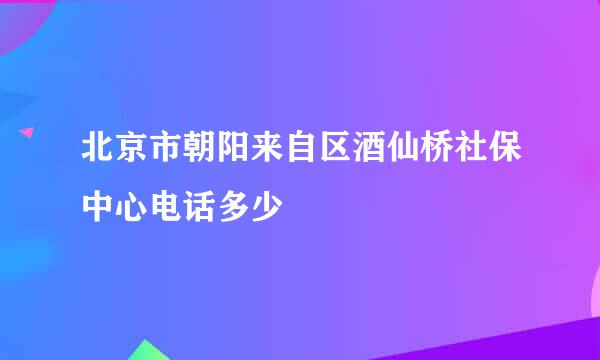 北京市朝阳来自区酒仙桥社保中心电话多少